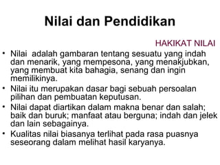 Nilai dan Pendidikan
•

•
•
•

HAKIKAT NILAI
Nilai adalah gambaran tentang sesuatu yang indah
dan menarik, yang mempesona, yang menakjubkan,
yang membuat kita bahagia, senang dan ingin
memilikinya.
Nilai itu merupakan dasar bagi sebuah persoalan
pilihan dan pembuatan keputusan.
Nilai dapat diartikan dalam makna benar dan salah;
baik dan buruk; manfaat atau berguna; indah dan jelek
dan lain sebagainya.
Kualitas nilai biasanya terlihat pada rasa puasnya
seseorang dalam melihat hasil karyanya.

 