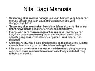 Nilai Bagi Manusia
•
•
•

•
•

Seseorang akan merasa bahagia jika telah berbuat yang benar dan
merasa gelisah jika tidak dapat merealisasikan apa yang
dianggapnya benar.
Seseorang akan merasakan bermakna dalam hidupnya jika ia telah
dapat mewujudkan kebaikan tertinggi dalam hidupnya.
Orang akan senantiasa mengarahkan matanya, pikirannya dan
karyanya pada sesuatu yang indah dan nyaman, bukan pada
sesuatu yang tidak indah dan tidak nyaman untuk diliuhat dan
dinikmati.
Oleh karena itu, nilai selalu dihubungkan pada penunjukan kualitas
sesuatu benda ataupun perilaku dalam berbagai realitas.
Nilai adalah perwujudan dari watak hakiki manusia yang memang
akan senantiasa memuarakan semua aktivitasnya pada hal yang
terbaik dan bernilai.

 