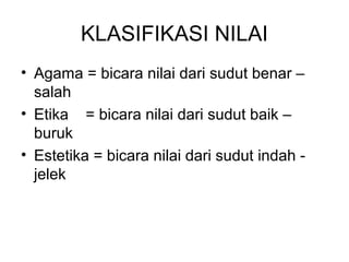 KLASIFIKASI NILAI
• Agama = bicara nilai dari sudut benar –
salah
• Etika = bicara nilai dari sudut baik –
buruk
• Estetika = bicara nilai dari sudut indah jelek

 