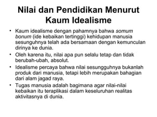Nilai dan Pendidikan Menurut
Kaum Idealisme
• Kaum idealisme dengan pahamnya bahwa somum
bonum (ide kebaikan tertinggi) kehidupan manusia
sesunguhnya telah ada bersamaan dengan kemunculan
dirinya ke dunia.
• Oleh karena itu, nilai apa pun selalu tetap dan tidak
berubah-ubah, absolut.
• Idealisme percaya bahwa nilai sesungguhnya bukanlah
produk dari manusia, tetapi lebih merupakan bahagian
dari alam jagad raya.
• Tugas manusia adalah bagimana agar nilai-nilai
kebaikan itu teraplikasi dalam keseluruhan realitas
aktivitasnya di dunia.

 