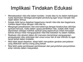 Implikasi Tindakan Edukasi
•
•
•

•
•
•

Merealisasikan nilai-nilai dalam konteks innate idea itu ke dalam kehidupan
nyata diperlukan berbagai perangkat pendukung agar ianya menjadi nilai
sejati dalam dirinya.
Subjek didik harus diajarkan bagaimana meraih nilai-nilai dan bagaimana
mereka dapat hidup dengan nilai-nilai itu.
Mengingat perealisasian nilai erat kaitannya dengan keseluruhan aktivitas
spritual manusia, maka dalam upaya pendidikan nilai, subjek didik mesti
diposisikan sebagai makhluk spritual yang sepenuhnya mesti menyadari
bahwa dirinya mesti mengupayakan nilai-nilai kebaikan itu dalam realitas.
Realisasi nilai absolut dalam diri manusia memerlukan pengupayaanpengupayaan atau sokongan dari unsur-unsur lain di luar individu itu agar
ianya tampil dalam tindakan.
Nilai tidak dapat diajarkan, tetapi lebih merupakan gerakan penyadaran
yang dilakukan semua orang yang terkait
Nilai lebih pada pembiasaan-pembiasaan dan penyontohan-penyontohan
antar individu dalam masyarakat.

 