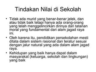 Tindakan Nilai di Sekolah
• Tidak ada murid yang benar-benar jelek, dan
atau tidak baik tetapi hanya ada orang-orang
yang telah menggelincirkan dirinya dari tatanan
moral yang fundamental dari alam jagad raya
ini.
• Oleh karena itu, pendidikan persekolahan mesti
ditata dalam sistem rasional dan teratur sesuai
dengan jalur natural yang ada dalam alam jagad
raya.
• Kehidupan yang baik hanya dapat dalam
masyarakat (keluarga, sekolah dan lingkungan)
yang baik

 