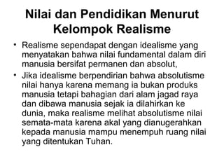 Nilai dan Pendidikan Menurut
Kelompok Realisme
• Realisme sependapat dengan idealisme yang
menyatakan bahwa nilai fundamental dalam diri
manusia bersifat permanen dan absolut,
• Jika idealisme berpendirian bahwa absolutisme
nilai hanya karena memang ia bukan produks
manusia tetapi bahagian dari alam jagad raya
dan dibawa manusia sejak ia dilahirkan ke
dunia, maka realisme melihat absolutisme nilai
semata-mata karena akal yang dianugerahkan
kepada manusia mampu menempuh ruang nilai
yang ditentukan Tuhan.

 