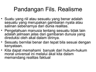 Pandangan Fils. Realisme
• Suatu yang riil atau sesuatu yang benar adalah
sesuatu yang merupakan gambaran nyata atau
salinan sebenarnya dari dunia realitas.
• Pengetahuan manusia tentang sesuatu tidak lain
adalah jelmaan jelas dari gambaran dunuia yang
direduksi oleh akal dalam dirinya.
• Sesuatu bernilai benar dan tepat bila sesuai dengan
kenyataan.
• Kita dapat memahami banyak dari hukum-hukum
moral universal ini melalui akal kita dalam
memandang realitas faktual

 