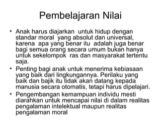 Pembelajaran Nilai
• Anak harus diajarkan untuk hidup dengan
standar moral yang absolut dan universal,
karena apa yang benar itu adalah juga benar
bagi semua orang secara umum bukan hanya
untuk sekelompok ras dan masyarakat tertentu
saja.
• Penting bagi anak untuk menerima kebiasaan
yang baik dari lingkungannya. Perilaku yang
baik dan bajik itu tidak akan datang kepada
manusia secara otomatis, tetapi harus dipelajari.
• Pengembangan kemampuan individu mesti
diarahkan untuk mencapai nilai di dalam realitas
pengalaman intelektual maupun realitas
pengalaman moral

 