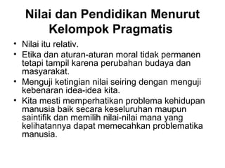 Nilai dan Pendidikan Menurut
Kelompok Pragmatis
• Nilai itu relativ.
• Etika dan aturan-aturan moral tidak permanen
tetapi tampil karena perubahan budaya dan
masyarakat.
• Menguji ketingian nilai seiring dengan menguji
kebenaran idea-idea kita.
• Kita mesti memperhatikan problema kehidupan
manusia baik secara keseluruhan maupun
saintifik dan memilih nilai-nilai mana yang
kelihatannya dapat memecahkan problematika
manusia.

 