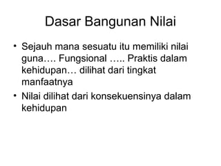 Dasar Bangunan Nilai
• Sejauh mana sesuatu itu memiliki nilai
guna…. Fungsional ….. Praktis dalam
kehidupan… dilihat dari tingkat
manfaatnya
• Nilai dilihat dari konsekuensinya dalam
kehidupan

 