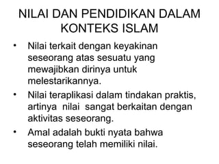 NILAI DAN PENDIDIKAN DALAM
KONTEKS ISLAM
•

•

•

Nilai terkait dengan keyakinan
seseorang atas sesuatu yang
mewajibkan dirinya untuk
melestarikannya.
Nilai teraplikasi dalam tindakan praktis,
artinya nilai sangat berkaitan dengan
aktivitas seseorang.
Amal adalah bukti nyata bahwa
seseorang telah memiliki nilai.

 