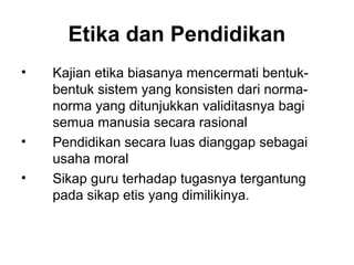 Etika dan Pendidikan
•

•
•

Kajian etika biasanya mencermati bentukbentuk sistem yang konsisten dari normanorma yang ditunjukkan validitasnya bagi
semua manusia secara rasional
Pendidikan secara luas dianggap sebagai
usaha moral
Sikap guru terhadap tugasnya tergantung
pada sikap etis yang dimilikinya.

 
