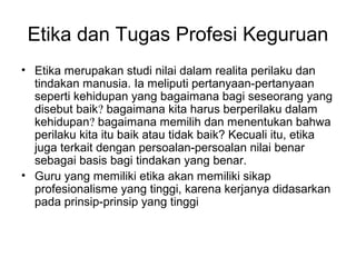 Etika dan Tugas Profesi Keguruan
• Etika merupakan studi nilai dalam realita perilaku dan
tindakan manusia. Ia meliputi pertanyaan-pertanyaan
seperti kehidupan yang bagaimana bagi seseorang yang
disebut baik? bagaimana kita harus berperilaku dalam
kehidupan? bagaimana memilih dan menentukan bahwa
perilaku kita itu baik atau tidak baik? Kecuali itu, etika
juga terkait dengan persoalan-persoalan nilai benar
sebagai basis bagi tindakan yang benar.
• Guru yang memiliki etika akan memiliki sikap
profesionalisme yang tinggi, karena kerjanya didasarkan
pada prinsip-prinsip yang tinggi

 
