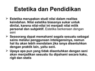 Estetika dan Pendidikan
 Estetika merupakan studi nilai dalam realitas
keindahan. Nilai estetika biasanya sukar untuk
dinilai, karena nilai-nilai ini menjadi nilai milik
personal dan subjektif. Estetika berkenaan dengan
seni
 Seseorang dapat memahami segala sesuatu sebagai
sains melalui penggunaan intelegensinya, namun
hal itu akan lebih mendalam jika ianya disentuhkan
dengan praktik lain, yaitu seni.
 Upaya apa pun yang tidak disentuhkan dengan seni
akan menjadikan sesuatu itu dipahami secara kaku,
rigit dan statis

 