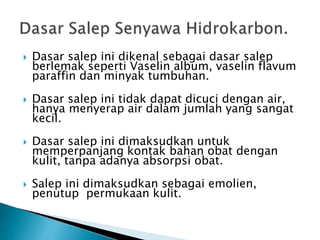  Dasar salep ini dikenal sebagai dasar salep
berlemak seperti Vaselin album, vaselin flavum
paraffin dan minyak tumbuhan.
 Dasar salep ini tidak dapat dicuci dengan air,
hanya menyerap air dalam jumlah yang sangat
kecil.
 Dasar salep ini dimaksudkan untuk
memperpanjang kontak bahan obat dengan
kulit, tanpa adanya absorpsi obat.
 Salep ini dimaksudkan sebagai emolien,
penutup permukaan kulit.
 