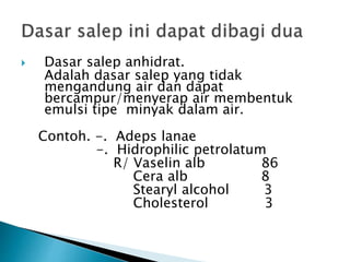  Dasar salep anhidrat.
Adalah dasar salep yang tidak
mengandung air dan dapat
bercampur/menyerap air membentuk
emulsi tipe minyak dalam air.
Contoh. -. Adeps lanae
-. Hidrophilic petrolatum
R/ Vaselin alb 86
Cera alb 8
Stearyl alcohol 3
Cholesterol 3
 