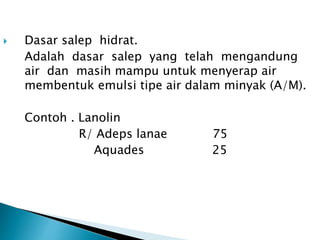  Dasar salep hidrat.
Adalah dasar salep yang telah mengandung
air dan masih mampu untuk menyerap air
membentuk emulsi tipe air dalam minyak (A/M).
Contoh . Lanolin
R/ Adeps lanae 75
Aquades 25
 