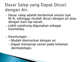  Dasar salep adalah berbentuk emulsi tipe
M/A, sehingga mudah dicuci dengan air atau
dengan kain lap basah.
 Lebih cendrung digunakan sebagai
kosmetika.
 Keuntungan :
-.Mudah diencerkan dengan air
-.Dapat menyerap cairan pada kelainan
dermatologis.
 