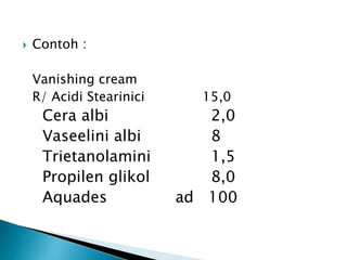  Contoh :
Vanishing cream
R/ Acidi Stearinici 15,0
Cera albi 2,0
Vaseelini albi 8
Trietanolamini 1,5
Propilen glikol 8,0
Aquades ad 100
 