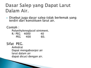  Disebut juga dasar salep tidak berlemak yang
terdiri dari konstituen larut air.
Contoh :
Polyethyleneglycol ointment.
R/ PEG 4000 40
PEG 400 60.
Sifat PEG.
Anhidrat
Dapat mengabsorpsi air
larut dalam air
dapat dicuci dengan air.
 
