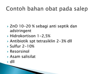  ZnO 10-20 % sebagi anti septik dan
adstringent
 Hidrokortison 1-2,5%
 Antibiotik spt tetrasiklin 2-3% dll
 Sulfur 2-10%
 Resorsinol
 Asam salisilat
 dll
 