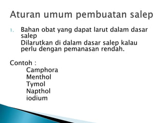 1. Bahan obat yang dapat larut dalam dasar
salep
Dilarutkan di dalam dasar salep kalau
perlu dengan pemanasan rendah.
Contoh :
Camphora
Menthol
Tymol
Napthol
iodium
 