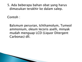 5. Ada beberapa bahan obat yang harus
dimasukan terakhir ke dalam salep.
Contoh :
Balsmum peruvian, Ichthamolum, Tumeol
ammonium, oleum Iecoris aselli, minyak
mudah menguap LCD (Liquor Ditergent
Carbonas) dll.
 