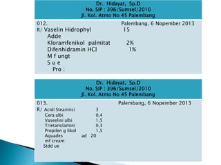 Dr. Hidayat, Sp.D
No. SIP : 396/Sumsel/2010
Jl. Kol. Atmo No 45 Palembang
012. Palembang, 6 Nopember 2013
R/ Vaselin Hidrophyl 15
Adde
Kloramfenikol palmitat 2%
Difenhidramin HCl 1%
M f ungt
S u e
Pro :
Dr. Hidayat, Sp.D
No. SIP : 396/Sumsel/2010
Jl. Kol. Atmo No 45 Palembang
013. Palembang, 6 Nopember 2013
R/ Acidi Stearinici 3
Cera albi 0,4
Vaseelini albi 1,5
Trietanolamini 0,3
Propilen g likol 1,5
Aquades ad 20
mf cream
Stdd ue
 