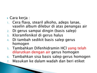  Cara kerja :
1. Cera flava, stearil alkoho, adeps lanae,
vaselin album dilebur di atas penangas air
2. Di gerus sampai dingin (basis salep)
3. Kloramfenikol di gerus halus
4. Di tambah sedikit basis salep gerus
homogen
5. Tambahkan Difenhidramin HCl yang telah
dilarutkan dengan air gerus homogen
6. Tambahkan sisa basis salep gerus homogen
7. Masukan ke dalam wadah dan beri etiket
 