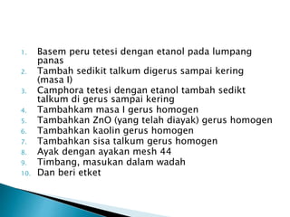 1. Basem peru tetesi dengan etanol pada lumpang
panas
2. Tambah sedikit talkum digerus sampai kering
(masa I)
3. Camphora tetesi dengan etanol tambah sedikt
talkum di gerus sampai kering
4. Tambahkam masa I gerus homogen
5. Tambahkan ZnO (yang telah diayak) gerus homogen
6. Tambahkan kaolin gerus homogen
7. Tambahkan sisa talkum gerus homogen
8. Ayak dengan ayakan mesh 44
9. Timbang, masukan dalam wadah
10. Dan beri etket
 