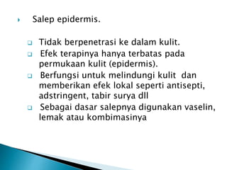  Salep epidermis.
 Tidak berpenetrasi ke dalam kulit.
 Efek terapinya hanya terbatas pada
permukaan kulit (epidermis).
 Berfungsi untuk melindungi kulit dan
memberikan efek lokal seperti antisepti,
adstringent, tabir surya dll
 Sebagai dasar salepnya digunakan vaselin,
lemak atau kombimasinya
 
