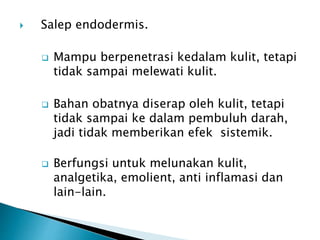  Salep endodermis.
 Mampu berpenetrasi kedalam kulit, tetapi
tidak sampai melewati kulit.
 Bahan obatnya diserap oleh kulit, tetapi
tidak sampai ke dalam pembuluh darah,
jadi tidak memberikan efek sistemik.
 Berfungsi untuk melunakan kulit,
analgetika, emolient, anti inflamasi dan
lain-lain.
 