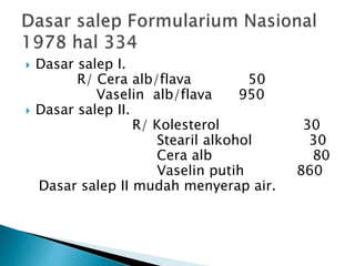  Dasar salep I.
R/ Cera alb/flava 50
Vaselin alb/flava 950
 Dasar salep II.
R/ Kolesterol 30
Stearil alkohol 30
Cera alb 80
Vaselin putih 860
Dasar salep II mudah menyerap air.
 