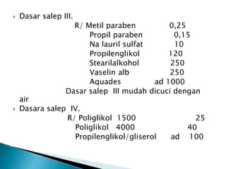 Dasar salep III.
R/ Metil paraben 0,25
Propil paraben 0,15
Na lauril sulfat 10
Propilenglikol 120
Stearilalkohol 250
Vaselin alb 250
Aquades ad 1000
Dasar salep III mudah dicuci dengan
air
 Dasara salep IV.
R/ Poliglikol 1500 25
Poliglikol 4000 40
Propilenglikol/gliserol ad 100
 