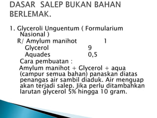 1. Glyceroli Unguentum ( Formularium
Nasional )
R/ Amylum manihot 1
Glycerol 9
Aquades 0,5
Cara pembuatan :
Amylum manihot + Glycerol + aqua
(campur semua bahan) panaskan diatas
penangas air sambil diaduk. Air menguap
akan terjadi salep. Jika perlu ditambahkan
larutan glycerol 5% hingga 10 gram.
 