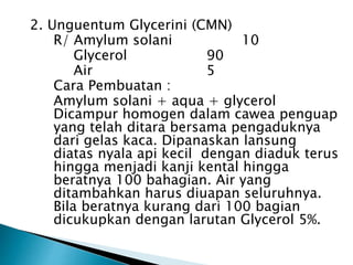 2. Unguentum Glycerini (CMN)
R/ Amylum solani 10
Glycerol 90
Air 5
Cara Pembuatan :
Amylum solani + aqua + glycerol
Dicampur homogen dalam cawea penguap
yang telah ditara bersama pengaduknya
dari gelas kaca. Dipanaskan lansung
diatas nyala api kecil dengan diaduk terus
hingga menjadi kanji kental hingga
beratnya 100 bahagian. Air yang
ditambahkan harus diuapan seluruhnya.
Bila beratnya kurang dari 100 bagian
dicukupkan dengan larutan Glycerol 5%.
 