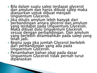  Bila dalam suatu salep terdapat glycerol
dan amylum dan harus dibuat salep maka
dianjurkan untuk dibuat menjadi
Unguentum Glyceroli.
 Jika ditulis amylum lebih banyak dari
perbandingan antara glicerol dan amylum
yang terdapat pada Unguentum Glyceroli.
Maka dibuat dulu Unguentum Glyceroli
sesuai dengan perbandingan. Dan amylum
yang berlebih ditambahkan pada salep yang
telah jadi.
 Begitu juga jika jumlah Glycerol berlebih
dari perbandingan yang ada pada
Unguentum Glyceroli.
 Penambahan bahan obat pada dasar
Unguentum Glyceroli tidak pernah turut
dipanaskan
 
