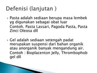  Pasta adalah sediaan berupa masa lembek
yg digunakan sebagai obat luar
Contoh. Pasta Lassari, Pagoda Pasta, Pasta
Zinci Oleosa dll
 Gel adalah sediaan setengah padat
merupakan suspensi dari bahan organik
atau anorganik banyak mengandung air.
Contoh : Bioplacenton Jelly, Thrombophob
gel dll
 