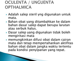  Adalah salep steril yng digunakan untuk
mata.
 Bahan obat yang ditambahkan ke dalam
bahan dasar salep dapat berupa larutan
atau serbuk halus.
 Dasar salep yang digunakan tidak boleh
mengiritasi mata
 memungkinkan difusi obat dalam cairan
mata dan tetap mempertahankan aktifitas
bahan obat dalam jangka waktu tertentu
pada kondisi penyipanan yang tepat.
 