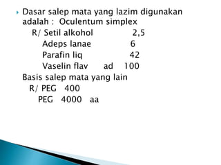  Dasar salep mata yang lazim digunakan
adalah : Oculentum simplex
R/ Setil alkohol 2,5
Adeps lanae 6
Parafin liq 42
Vaselin flav ad 100
Basis salep mata yang lain
R/ PEG 400
PEG 4000 aa
 