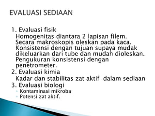 1. Evaluasi fisik
Homogenitas diantara 2 lapisan filem.
Secara makroskopis oleskan pada kaca.
Konsistensi dengan tujuan supaya mudak
dikeluarkan dari tube dan mudah dioleskan.
Pengukuran konsistensi dengan
penetrometer.
2. Evaluasi kimia
Kadar dan stabilitas zat aktif dalam sediaan
3. Evaluasi biologi
◦ Kontaminasi mikroba
◦ Potensi zat aktif.
 