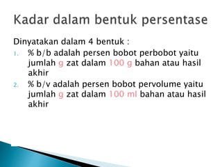 Dinyatakan dalam 4 bentuk :
1. % b/b adalah persen bobot perbobot yaitu
jumlah g zat dalam 100 g bahan atau hasil
akhir
2. % b/v adalah persen bobot pervolume yaitu
jumlah g zat dalam 100 ml bahan atau hasil
akhir
 