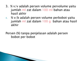 3. % v/v adalah persen volume pervolume yaitu
jumlah ml zat dalam 100 ml bahan atau
hasil akhir
4. % v/b adalah persen volume perbobot yaitu
jumlah ml zat dalam 100 g bahan atau hasil
akhir
Persen (%) tanpa penjelasan adalah persen
bobot per bobot
 