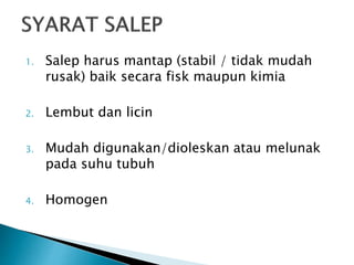 1. Salep harus mantap (stabil / tidak mudah
rusak) baik secara fisk maupun kimia
2. Lembut dan licin
3. Mudah digunakan/dioleskan atau melunak
pada suhu tubuh
4. Homogen
 