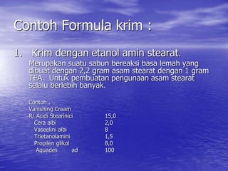 Contoh Formula krim :
1. Krim dengan etanol amin stearat.
Merupakan suatu sabun bereaksi basa lemah yang
dibuat dengan 2,2 gram asam stearat dengan 1 gram
TEA. Untuk pembuatan pengunaan asam stearat
selalu berlebih banyak.
Contoh .
Vanishing Cream
R/ Acidi Stearinici 15,0
Cera albi 2,0
Vaseelini albi 8
Trietanolamini 1,5
Propilen glikol 8,0
Aquades ad 100
 