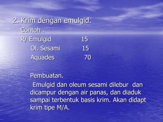 2. Krim dengan emulgid.
Contoh .
R/ Emulgid 15
Ol. Sesami 15
Aquades 70
Pembuatan.
Emulgid dan oleum sesami dilebur dan
dicampur dengan air panas, dan diaduk
sampai terbentuk basis krim. Akan didapt
krim tipe M/A.
 