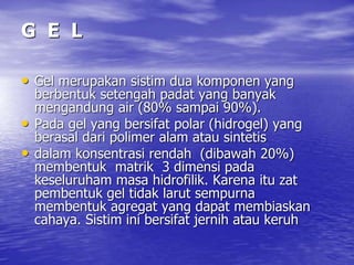 G E L
• Gel merupakan sistim dua komponen yang
berbentuk setengah padat yang banyak
mengandung air (80% sampai 90%).
• Pada gel yang bersifat polar (hidrogel) yang
berasal dari polimer alam atau sintetis
• dalam konsentrasi rendah (dibawah 20%)
membentuk matrik 3 dimensi pada
keseluruham masa hidrofilik. Karena itu zat
pembentuk gel tidak larut sempurna
membentuk agregat yang dapat membiaskan
cahaya. Sistim ini bersifat jernih atau keruh
 