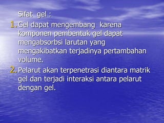 Sifat gel :
1.Gel dapat mengembang karena
komponen pembentuk gel dapat
mengabsorbsi larutan yang
mengakibatkan terjadinya pertambahan
volume.
2.Pelarut akan terpenetrasi diantara matrik
gel dan terjadi interaksi antara pelarut
dengan gel.
 