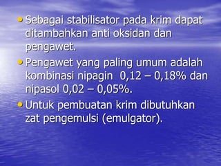 • Sebagai stabilisator pada krim dapat
ditambahkan anti oksidan dan
pengawet.
• Pengawet yang paling umum adalah
kombinasi nipagin 0,12 – 0,18% dan
nipasol 0,02 – 0,05%.
• Untuk pembuatan krim dibutuhkan
zat pengemulsi (emulgator).
 
