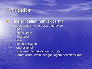 Emulgator
• Tipe air dalam minyak (a/m)
Zat pengemulsi yang biasa digunakan
– Span
– Adeps lanae
– Kolesterol
– Cera
– Sabun polivalen
– Wool alkohol
– Ester asam lemak dengan sorbitan
– Garam asam lemak dengan logam bervalensi dua.
 