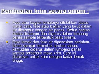 Pembuatan krim secara umum :
• Fase atau bagian lemaknya dilelehkan diatas
water bath, fase atau bagian yang larut dalam
air dicampur dengan air panas. Kedua bagian
diatas dicampur dan digerus dalam lumpang
panas sampai terbentuk basis kream.
• Fase lemak dan fase air dipanaskan perlahan-
lahan sampai terbentuk larutan sabun,
kemudian digerus dalam lumpang panas
sampai terbentuk masa krim. Cara ini
dilakukan untuk krim dengan kadar lemak
tinggi.
 