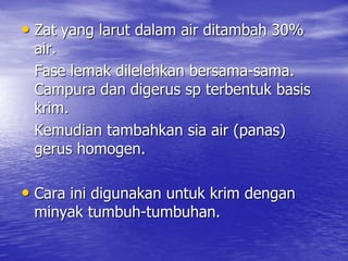 • Zat yang larut dalam air ditambah 30%
air.
Fase lemak dilelehkan bersama-sama.
Campura dan digerus sp terbentuk basis
krim.
Kemudian tambahkan sia air (panas)
gerus homogen.
• Cara ini digunakan untuk krim dengan
minyak tumbuh-tumbuhan.
 