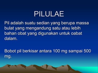 PILULAE
Pil adalah suatu sedian yang berupa massa
bulat yang mengandung satu atau lebih
bahan obat yang digunakan untuk oabat
dalam.
Bobot pil berkisar antara 100 mg sampai 500
mg.
 